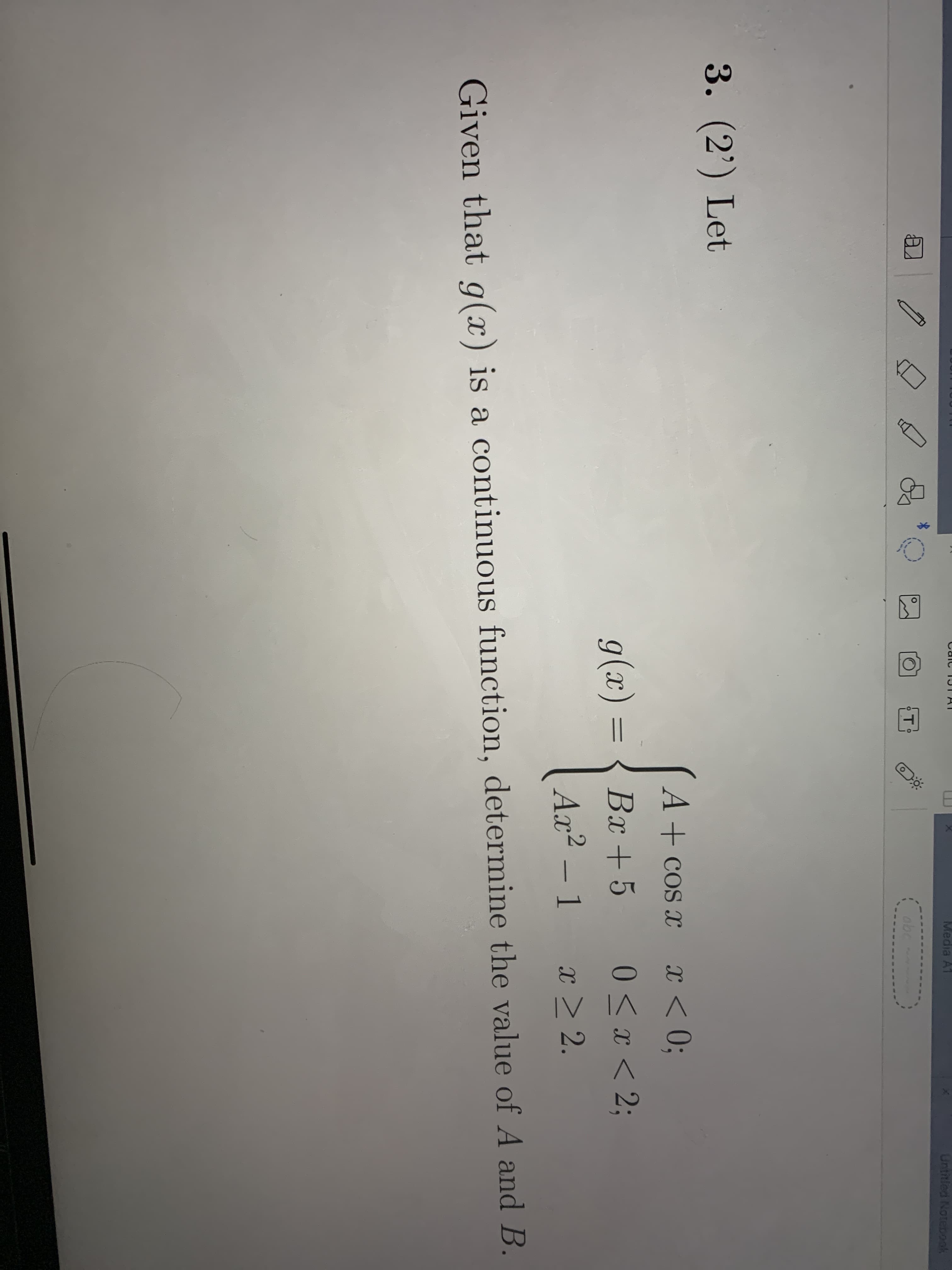 3. (2') Let
A+ cos x
x < 0;
g(x) = { Bx +5
0 <x < 2;
Ax² – 1 x > 2.
Given that q(x) is a continuous function, determine the value of A and B.
