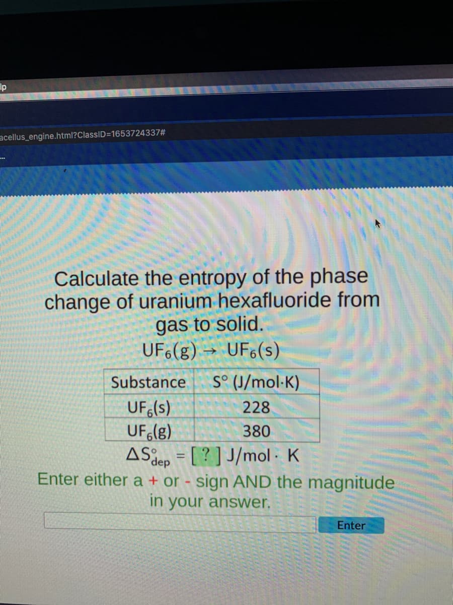 Ip
acellus_engine.html?ClassID=D1653724337#
Calculate the entropy of the phase
change of uranium hexafluoride from
gas to solid.
UF6(g) → UF6(s)
Substance
S° (J/mol-K)
UF (s)
UF (g)
ASiep = [ ? ] J/mol - K
228
380
Enter either a + or - sign AND the magnitude
in your answer.
Enter
