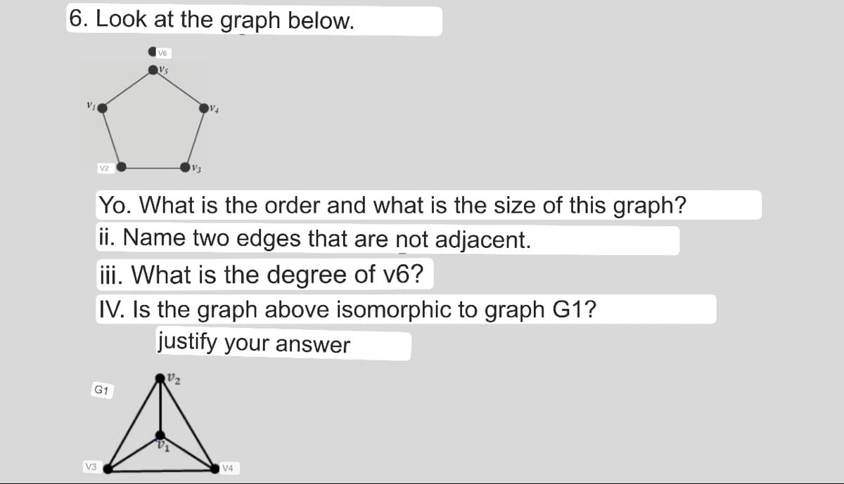 6. Look at the graph below.
V₁
V2
V3
G1
V6
Vs
Yo. What is the order and what is the size of this graph?
ii. Name two edges that are not adjacent.
iii. What is the degree of v6?
IV. Is the graph above isomorphic to graph G1?
justify your answer
V₂
V4