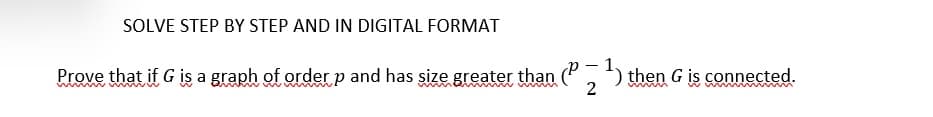 SOLVE STEP BY STEP AND IN DIGITAL FORMAT
Prove that if G is a graph of order p and has size greater than (P-1) then G is connected.
2