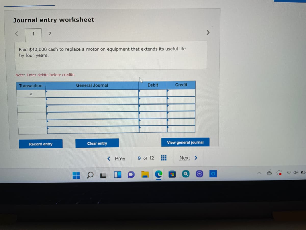 Journal entry worksheet
1
<>
Paid $40,000 cash to replace a motor on equipment that extends its useful life
by four years.
Note: Enter debits before credits,
Transaction
General Journal
Debit
Credit
Record entry
Clear entry
View general journal
< Prev
9 of 12
Next >
