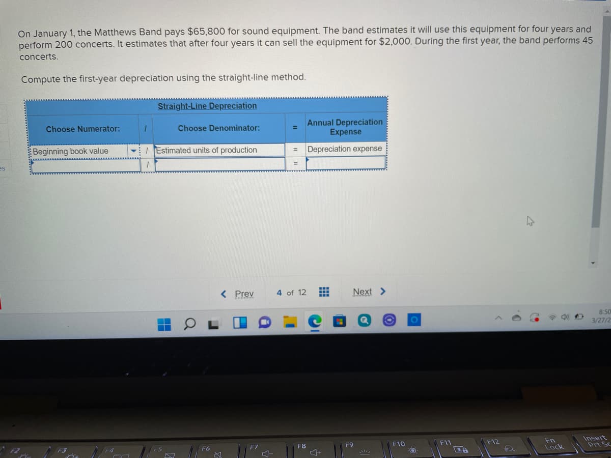 On January 1, the Matthews Band pays $65,800 for sound equipment. The band estimates it will use this equipment for four years and
perform 200 concerts. It estimates that after four years it can sell the equipment for $2,000. During the first year, the band performs 45
concerts.
Compute the first-year depreciation using the straight-line method.
Straight-Line Depreciation
Annual Depreciation
Expense
Choose Numerator:
Choose Denominator:
%3D
Beginning book value
vI Estimated units of production
Depreciation expense
es
%3D
< Prev
4 of 12
Next >
8:50
3/27/2
Fn
Lock
Insert
Prt Sc
F4
F5
F6
F7
F8
F9
F10
F11
F12
