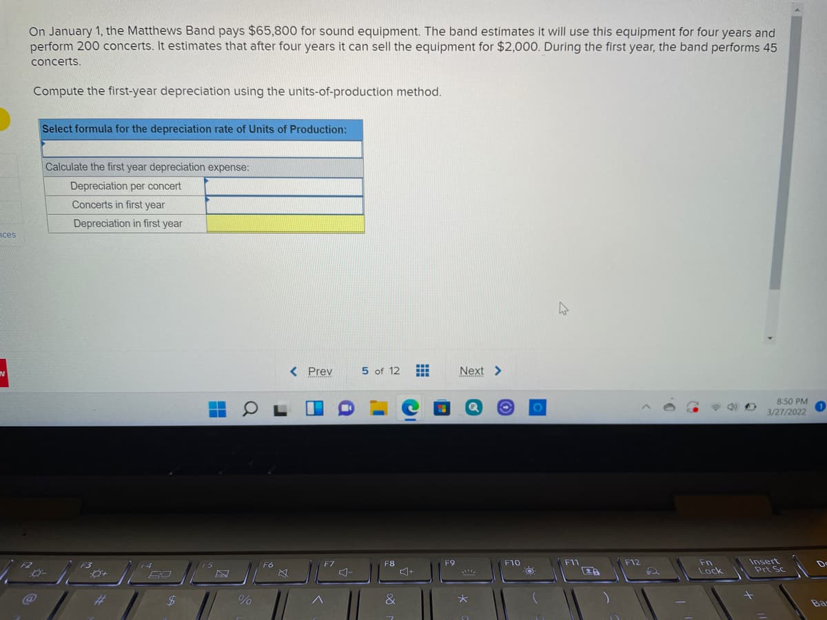 On January 1, the Matthews Band pays $65,800 for sound equipment. The band estimates it will use this equipment for four years and
perform 200 concerts. It estimates that after four years it can sell the equipment for $2,000. During the first year, the band performs 45
concerts.
Compute the first-year depreciation using the units-of-production method.
Select formula for the depreciation rate of Units of Production:
Calculate the first year depreciation expense:
Depreciation per concert
Concerts in first year
Depreciation in first year
nces
IN
< Prev
5 of 12
Next >
8:50 PM
3/27/2022
Insert
Prt Sc
F4
F6
F7
F8
F9
F10
F11
F12
Fn
De
Lock
@
%23
&
Ba
