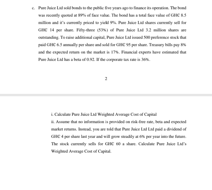 Pure Juice Ltd sold bonds to the public five years ago to finance its operation. The bond
was recently quoted at 89% of face value. The bond has a total face value of GHC 8.5
million and it's currently priced to yield 9%. Pure Juice Ltd shares currently sell for
GHC 14 per share. Fifty-three (53%) of Pure Juice Ltd 3.2 million shares are
outstanding. To raise additional capital, Pure Juice Ltd issued 500 preference stock that
paid GHC 6.5 annually per share and sold for GHC 95 per share. Treasury bills pay 8%
and the expected return on the market is 17%. Financial experts have estimated that
Pure Juice Ltd has a beta of 0.92. If the corporate tax rate is 36%.
