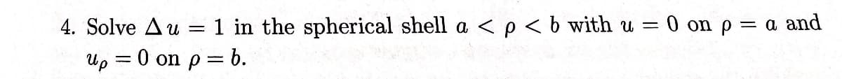 4. Solve Au = 1 in the spherical shell a < p < b with u = 0 on p = a and
Up = 0 on p= b.
-