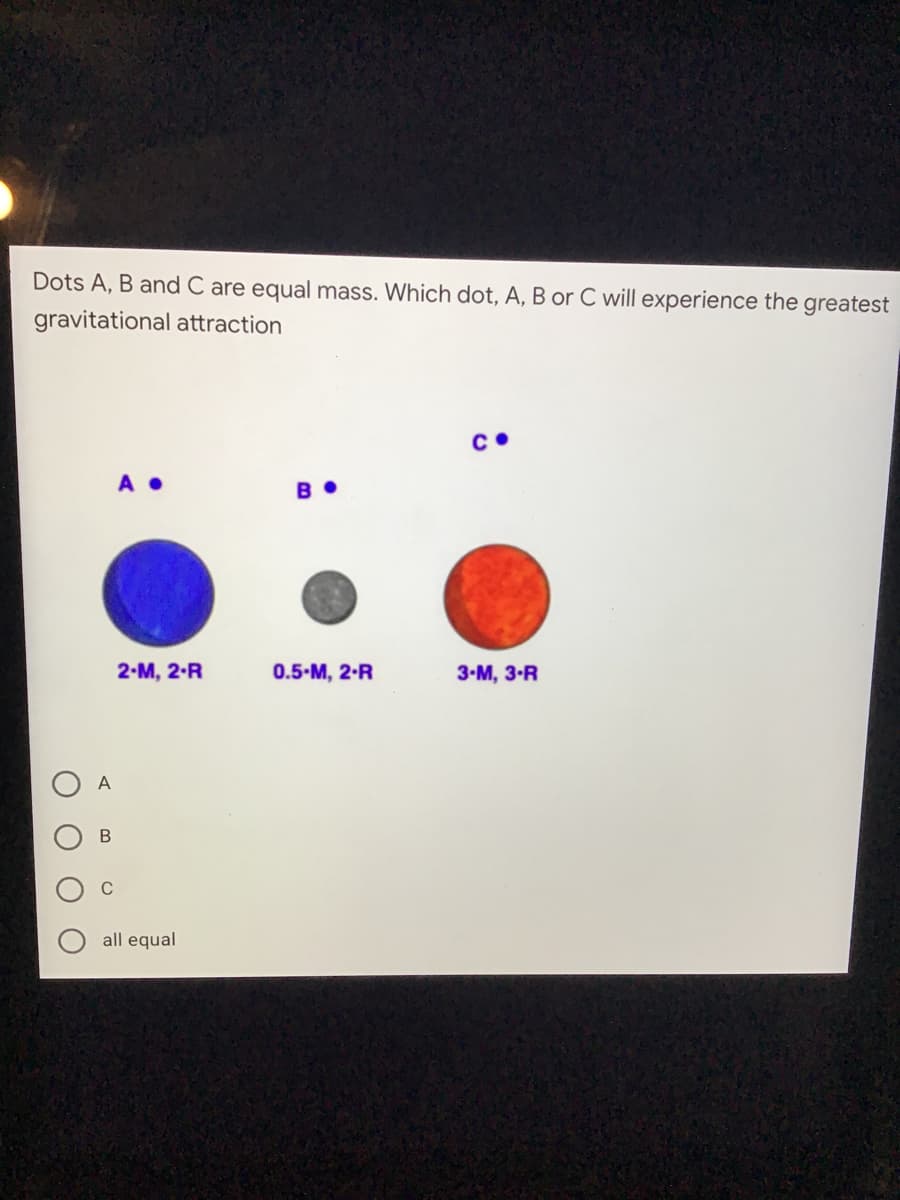 Dots A, B and C are equal mass. Which dot, A, B or C will experience the greatest
gravitational attraction
A •
B •
2-M, 2-R
0.5-M, 2-R
3-М, 3-R
A
all equal
