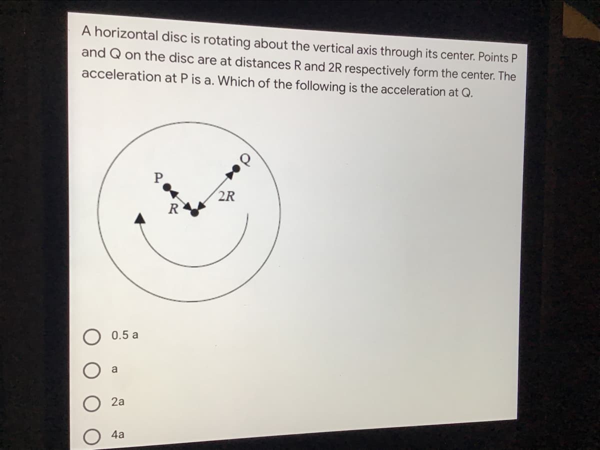 A horizontal disc is rotating about the vertical axis through its center. Points P
and Q on the disc are at distances R and 2R respectively form the center. The
acceleration at P is a. Which of the following is the acceleration at Q.
P
2R
0.5 a
a
2a
4а
