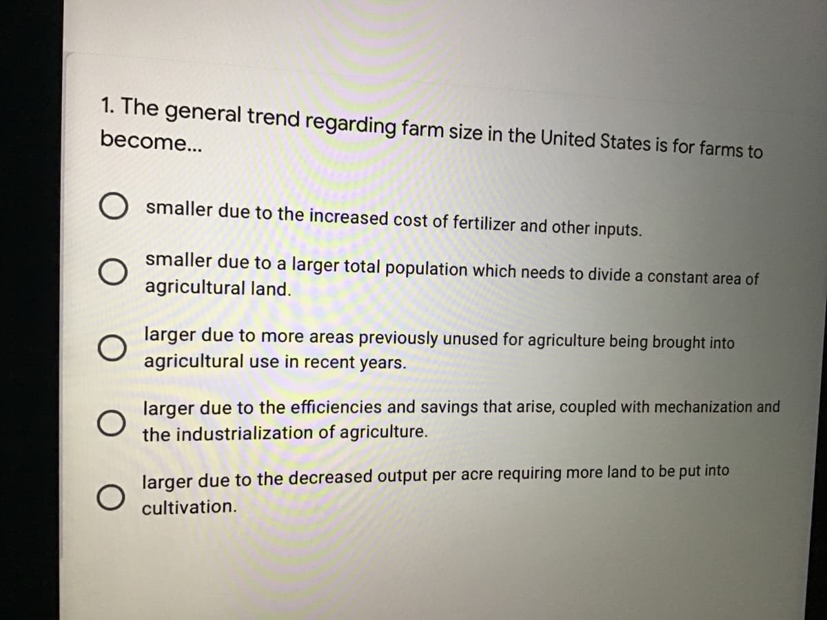 1. The general trend regarding farm size in the United States is for farms to
become...
smaller due to the increased cost of fertilizer and other inputs.
smaller due to a larger total population which needs to divide a constant area of
agricultural land.
larger due to more areas previously unused for agriculture being brought into
agricultural use in recent years.
larger due to the efficiencies and savings that arise, coupled with mechanization and
the industrialization of agriculture.
larger due to the decreased output per acre requiring more land to be put into
cultivation.
