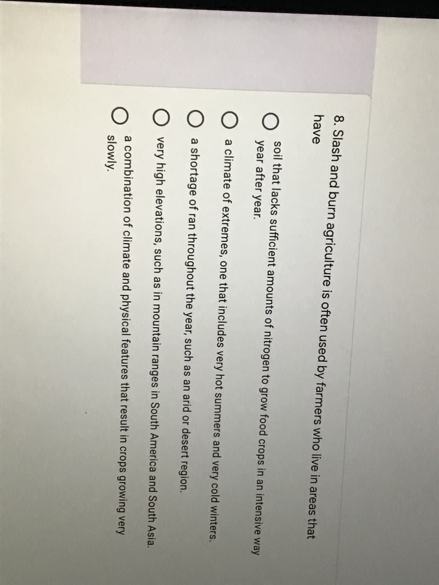 8. Slash and burn agriculture is often used by farmers who live in areas that
have
soil that lacks sufficient amounts of nitrogen to grow food crops in an intensive way
year after
year.
a climate of extremes, one that includes very hot summers and very cold winters.
O a shortage of ran throughout the year, such as an arid or desert region.
very high elevations, such as in mountain ranges in South America and South Asia.
a combination of climate and physical features that result in crops growing very
slowly.
