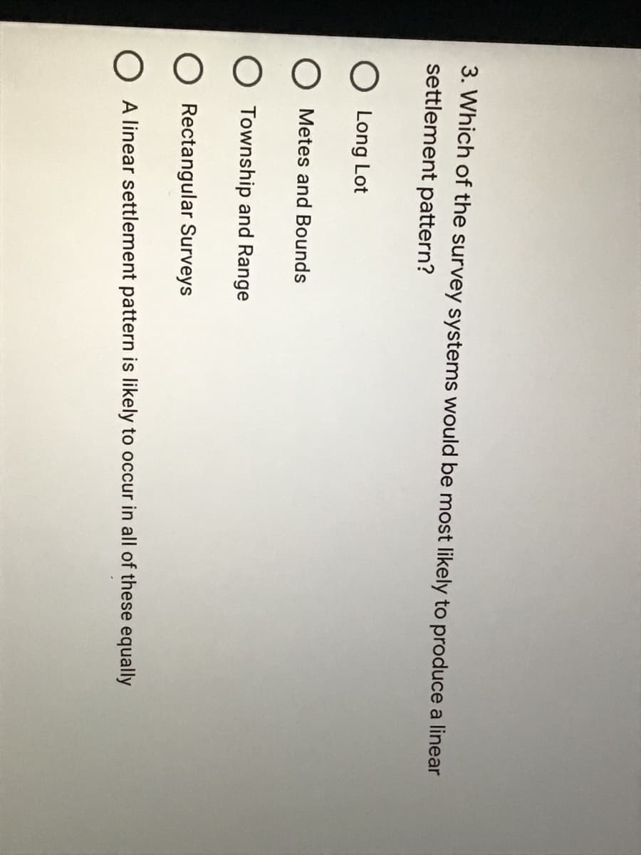 3. Which of the survey systems would be most likely to produce a linear
settlement pattern?
O Long Lot
Metes and Bounds
O Township and Range
O Rectangular Surveys
O A linear settlement pattern is likely to occur in all of these equally
