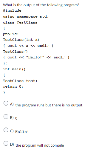 What is the output of the following program?
#include
using namespace std;
class TestClass
{
public:
TestClass (int x)
{ cout << x << endl; }
TestClass()
{ cout << "Hello!" << endl; }
};
int main()
{
TestClass test;
return 0;
}
OA) the program runs but there is no output.
B) O
OC) Hello!
OD) the program will not compile