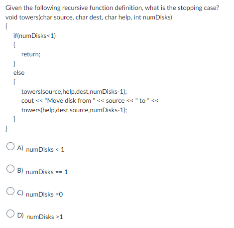 Given the following recursive function definition, what is the stopping case?
void towers(char source, char dest, char help, int numDisks)
{
if(numDisks<1)
{
}
return;
else
{
}
towers(source,help,dest,numDisks-1);
cout << "Move disk from " << source << " to " <<
towers(help,dest,source,numDisks-1);
OA) numDisks < 1
OB) numDisks == 1
OC) numDisks =0
OD) numDisks >1