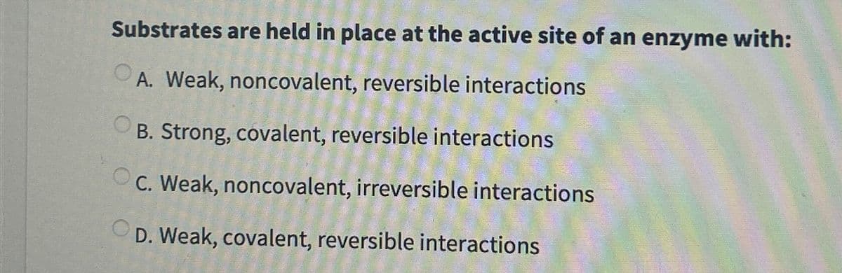 Substrates are held in place at the active site of an enzyme with:
A. Weak, noncovalent, reversible interactions
B. Strong, covalent, reversible interactions
C. Weak, noncovalent, irreversible interactions
D. Weak, covalent, reversible interactions