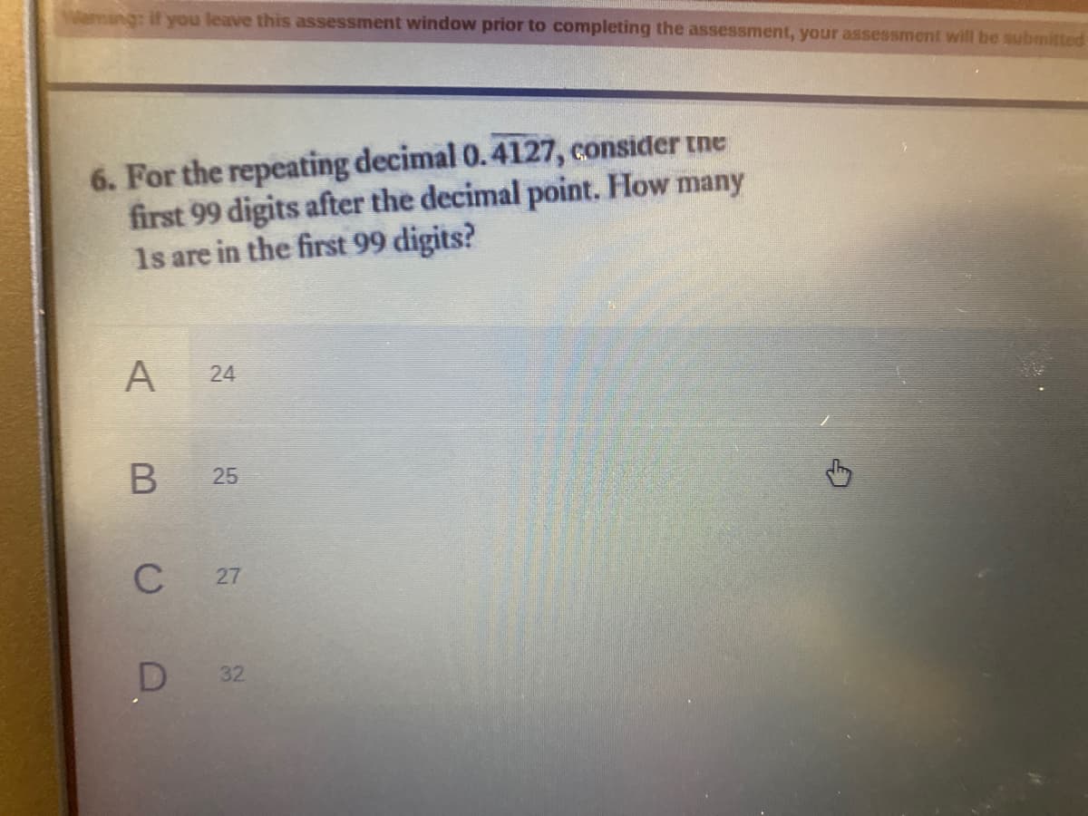 Weming: if you leave this assessment window prior to completing the assessment, your assessment will be submitted
6. For the repeating decimal 0.4127, consider tne
first 99 digits after the decimal point. How many
1s are in the first 99 digits?
C
27
32
24
25
