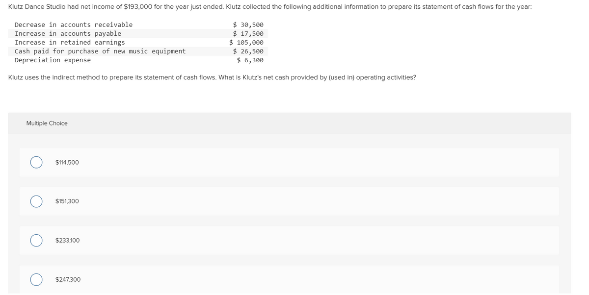 Klutz Dance Studio had net income of $193,000 for the year just ended. Klutz collected the following additional information to prepare its statement of cash flows for the year:
Decrease in accounts receivable
Increase in accounts payable
Increase in retained earnings
Cash paid for purchase of new music equipment
Depreciation expense
$ 30,500
$ 17,500
$ 105,000
$ 26,500
$ 6,300
Klutz uses the indirect method to prepare its statement of cash flows. What is Klutz's net cash provided by (used in) operating activities?
Multiple Choice
$114,500
$151,300
$233,100
$247,300
