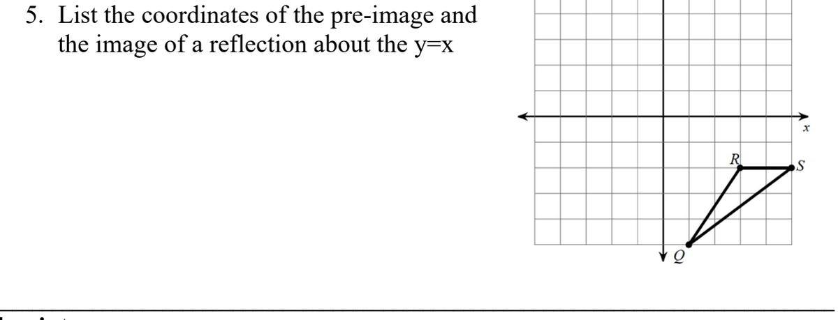 ### Problem 5: Coordinate Reflection

**Task:**
List the coordinates of the pre-image and the image of a reflection about the line \( y = x \).

**Graph Explanation:**
- The graph consists of a triangle with vertices labeled \( Q \), \( R \), and \( S \).
- The triangle is plotted in the first quadrant of the Cartesian plane.
- Coordinate values on the graph grid will be used for accuracy.

**Vertices and Coordinates:**

- **Pre-image Coordinates:**
  - \( Q \) is located at the origin, \( (0, 0) \).
  - \( R \) is located at \( (3, 1) \).
  - \( S \) is located at \( (5, 2) \).

**Reflection Across \( y = x \):**

- To reflect a point across the line \( y = x \), exchange the x-coordinate and the y-coordinate.
  - The reflection of \( (x, y) \) is \( (y, x) \).

- **Image Coordinates (after reflection):**
  - \( Q' \) remains \( (0, 0) \) (as reflecting the origin results in no change).
  - \( R' \) will be \( (1, 3) \).
  - \( S' \) will be \( (2, 5) \).

This process highlights reflecting points across the line \( y = x \) and demonstrates how coordinate values interchange.