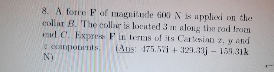 8. A force F of magnitude 600 N is applied on the
collar B. The collar is located 3 m along the rod from
end C. Express F in terms of its Cartesian x, y and
2 components. (Ans: 475.57i+ 329.33j
159.31k
N)
x