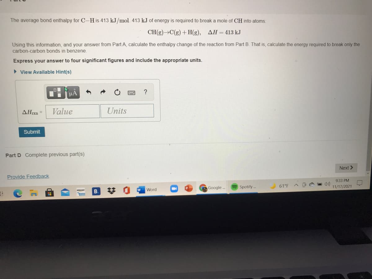 The average bond enthalpy for C-His 413 kJ/mol. 413 kJ of energy is required to break a mole of CH into atoms:
CH(g)→C(g) + H(g), AH=413 kJ
Using this information, and your answer from Part A, calculate the enthalpy change of the reaction from Part B. That is, calculate the energy required to break only the
carbon-carbon bonds in benzene.
Express your answer to four significant figures and include the appropriate units.
> View Available Hint(s)
HA
AHrxn =
Value
Units
Submit
Part D Complete previous part(s)
Next >
Provide Feedback
9:33 PM
B.
W Word
Google ..
Spotify ..
61°F
11/17/2021
