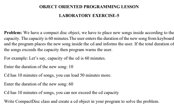 OBJECT ORIENTED PROGRAMMING LESSON
LABORATORY EXERCISE-5
Problem: We have a compact disc object, we have to place new songs inside according to the
capacity. The capacity is 60 minutes. The user enters the duration of the new song from keyboard
and the program places the new song inside the cd and informs the user. If the total duration of
the songs exceeds the capacity then program warns the user.
For example: Let's say, capacity of the cd is 60 minutes.
Enter the duration of the new song: 10
Cd has 10 minutes of songs, you can load 50 minutes more.
Enter the duration of the new song: 60
Cd has 10 minutes of songs, you can nor exceed the cd capacity
Write CompactDisc class and create a cd object in your program to solve the problem.