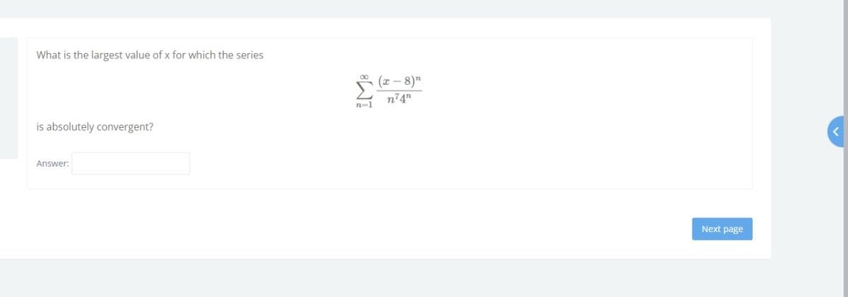 What is the largest value of x for which the series
* (x – 8)"
n74"
n=1
is absolutely convergent?
Answer:
Next page
