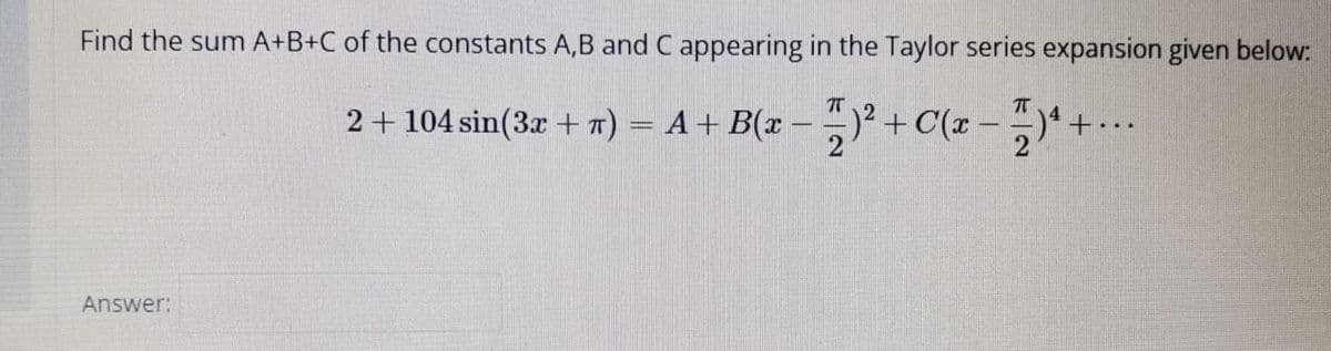 Find the sum A+B+C of the constants A,B and C appearing in the Taylor series expansion given below:
2+ 104 sin(3x + 7) = A+ B(x
– )² )* + --
+C(x -
2
...
Answer:
