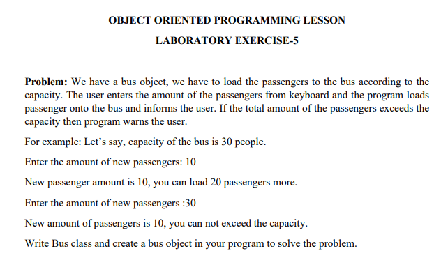 OBJECT ORIENTED PROGRAMMING LESSON
LABORATORY EXERCISE-5
Problem: We have a bus object, we have to load the passengers to the bus according to the
capacity. The user enters the amount of the passengers from keyboard and the program loads
passenger onto the bus and informs the user. If the total amount of the passengers exceeds the
capacity then program warns the user.
For example: Let's say, capacity of the bus is 30 people.
Enter the amount of new passengers: 10
New passenger amount is 10, you can load 20 passengers more.
Enter the amount of new passengers:30
New amount of passengers is 10, you can not exceed the capacity.
Write Bus class and create a bus object in your program to solve the problem.