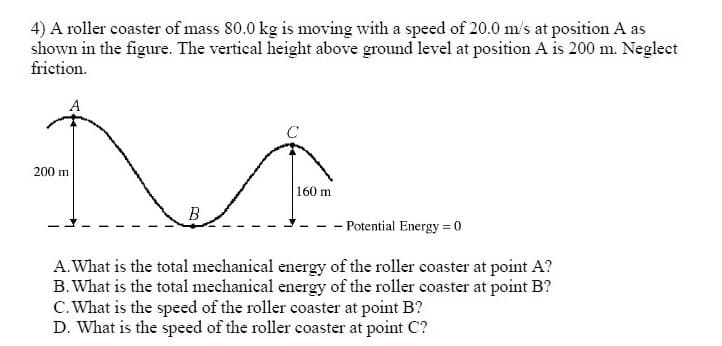 4) A roller coaster of mass 80.0 kg is moving with a speed of 20.0 m/s at position A as
shown in the figure. The vertical height above ground level at position A is 200 m. Neglect
friction.
200 m
160 m
B
- Potential Energy = 0
A.What is the total mechanical energy of the roller coaster at point A?
B. What is the total mechanical energy of the roller coaster at point B?
C. What is the speed of the roller coaster at point B?
D. What is the speed of the roller coaster at point C?
