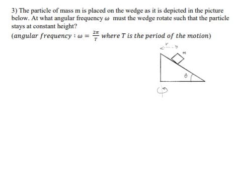 3) The particle of mass m is placed on the wedge as it is depicted in the picture
below. At what angular frequency w must the wedge rotate such that the particle
stays at constant height?
(angular frequency : w = where T is the period of the motion)
