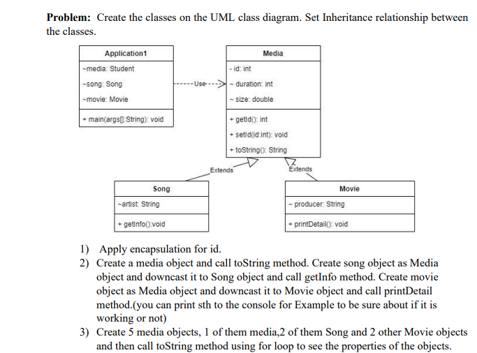 Problem: Create the classes on the UML class diagram. Set Inheritance relationship between
the classes.
Application1
-media: Student
-song: Song
-movie: Movie
+ main(args[] String): void
Song
-artist: String
getinfo():void
-Use--
Media
- id: int
~ duration: int
-size: double
+getid(): int
+ setid(id:int): void
+toString(): String
Extends
17
Extends
Movie
- producer: String
+ printDetail(): void
1) Apply encapsulation for id.
2) Create a media object and call toString method. Create song object as Media
object and downcast it to Song object and call getInfo method. Create movie
object as Media object and downcast it to Movie object and call printDetail
method.(you can print sth to the console for Example to be sure about if it is
working or not)
3) Create 5 media objects, 1 of them media,2 of them Song and 2 other Movie objects
and then call toString method using for loop to see the properties of the objects.