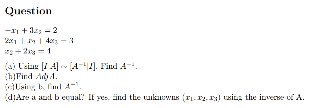 Question
-x₁ + 3x₂ = 2
2x1 + x2 + 4x3 = 3
x2 + 2x3
=
4
(a) Using [IA] ~ [A¯¹|I], Find A−¹.
(b) Find Adj A.
(c)Using b, find A-¹.
(d) Are a and b equal? If yes, find the unknowns (x₁, x2, x3) using the inverse of A.