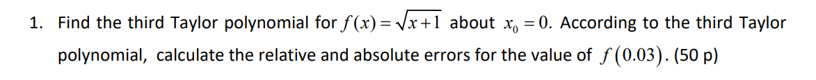 1. Find the third Taylor polynomial for ƒ(x)=√x+1 about x = 0. According to the third Taylor
polynomial, calculate the relative and absolute errors for the value of ƒ(0.03). (50 p)