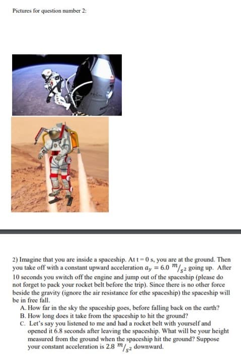 Pictures for question number 2:
2) Imagine that you are inside a spaceship. Att = 0 s, you are at the ground. Then
you take off with a constant upward acceleration ay = 6.0 m/g2 going up. After
10 seconds you switch off the engine and jump out of the spaceship (please do
not forget to pack your rocket belt before the trip). Since there is no other force
beside the gravity (ignore the air resistance for ethe spaceship) the spaceship will
be in free fall.
A. How far in the sky the spaceship goes, before falling back on the earth?
B. How long does it take from the spaceship to hit the ground?
C. Let's say you listened to me and had a rocket belt with yourself and
opened it 6.8 seconds after leaving the spaceship. What will be your height
measured from the ground when the spaceship hit the ground? Suppose
your constant acceleration is 2.8 m/2 downward.
