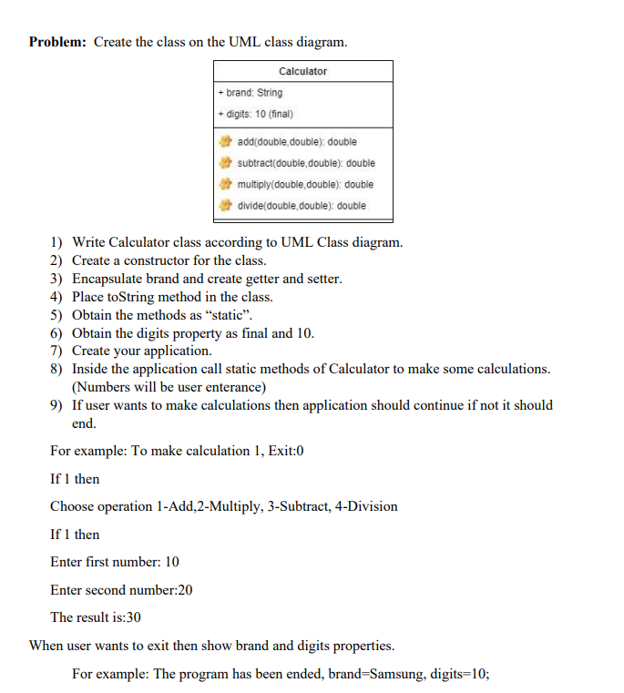 Problem: Create the class on the UML class diagram.
Calculator
+ brand: String
+ digits: 10 (final)
add(double double): double
subtract(double,double): double
multiply (double, double): double
divide (double, double): double
1) Write Calculator class according to UML Class diagram.
2) Create a constructor for the class.
3) Encapsulate brand and create getter and setter.
4) Place toString method in the class.
5) Obtain the methods as "static".
6) Obtain the digits property as final and 10.
7) Create your application.
8) Inside the application call static methods of Calculator to make some calculations.
(Numbers will be user enterance)
9) If user wants to make calculations then application should continue if not it should
end.
For example: To make calculation 1, Exit:0
If 1 then
Choose operation 1-Add, 2-Multiply, 3-Subtract, 4-Division
If 1 then
Enter first number: 10
Enter second number:20
The result is:30
When user wants to exit then show brand and digits properties.
For example: The program has been ended, brand-Samsung, digits=10;