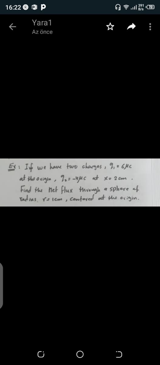 16:22 O PI P
A 7 ll B/s
391 72
Yara1
Az önce
5: If we hane two charges, %, = 6MC
at the ovigin, %.= -vMc at *= 2 cm .
Find Hhe net flux through a sphere af
Tadius, r= iem, Centered at the origin.
C O
