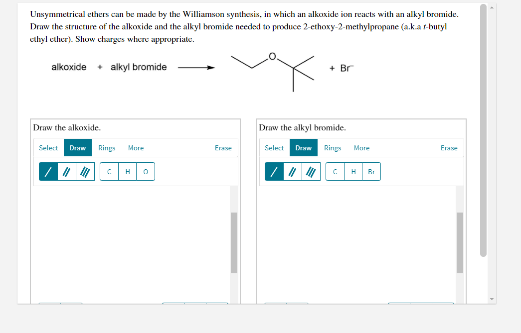 Unsymmetrical ethers can be made by the Williamson synthesis, in which an alkoxide ion reacts with an alkyl bromide.
Draw the structure of the alkoxide and the alkyl bromide needed to produce 2-ethoxy-2-methylpropane (a.k.a t-butyl
ethyl ether). Show charges where appropriate.
alkoxide
+ alkyl bromide
+ Br
Draw the alkoxide.
Draw the alkyl bromide.
Select
Draw
Rings
More
Erase
Select
Draw
Rings
More
Erase
H
H
Br
