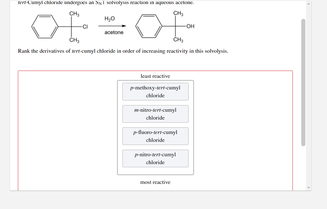 tert-Cumyl chloride undergoes an Sy1 solvolysis reaction in aqueous acetone.
CH3
CH3
H2O
CI
OH
acetone
ČH3
CH3
Rank the derivatives of tert-cumyl chloride in order of increasing reactivity in this solvolysis.
least reactive
p-methoxy-tert-cumyl
chloride
m-nitro-tert-cumyl
chloride
p-fluoro-tert-cumyl
chloride
p-nitro-tert-cumyl
chloride
most reactive
