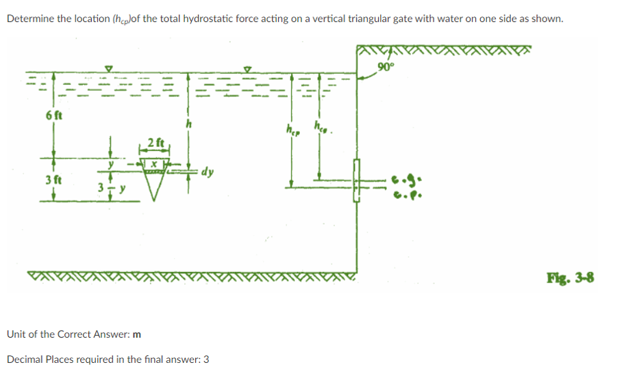 Determine the location (hcp)of the total hydrostatic force acting on a vertical triangular gate with water on one side as shown.
90°
6 ft
2 ft
y -x }
dy
3 ft
Fig. 3-8
Unit of the Correct Answer: m
Decimal Places required in the final answer: 3
