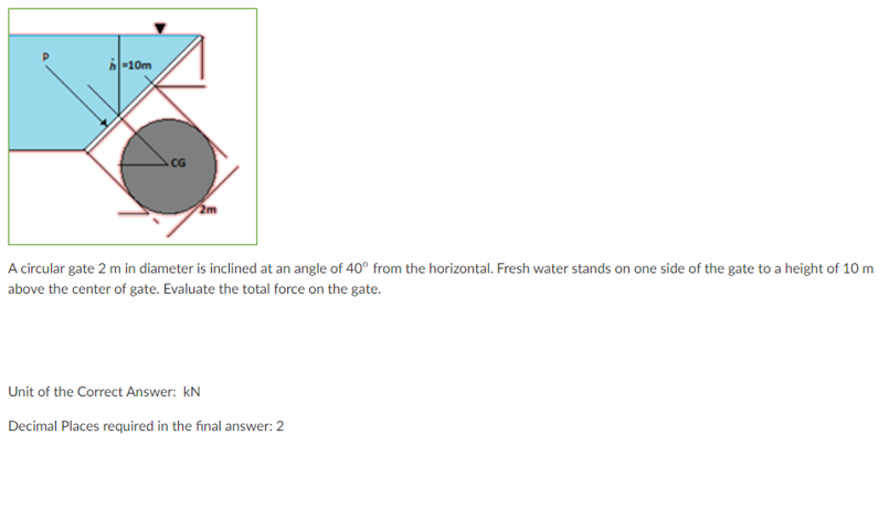 -10m
CG
A circular gate 2 m in diameter is inclined at an angle of 40° from the horizontal. Fresh water stands on one side of the gate to a height of 10 m
above the center of gate. Evaluate the total force on the gate.
Unit of the Correct Answer: kN
Decimal Places required in the final answer: 2
