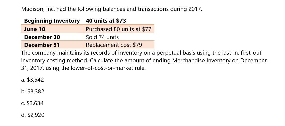 Madison, Inc. had the following balances and transactions during 2017.
Beginning Inventory 40 units at $73
June 10
December 30
December 31
Purchased 80 units at $77
Sold 74 units
Replacement cost $79
The company maintains its records of inventory on a perpetual basis using the last-in, first-out
inventory costing method. Calculate the amount of ending Merchandise Inventory on December
31, 2017, using the lower-of-cost-or-market rule.
a. $3,542
b. $3,382
c. $3,634
d. $2,920