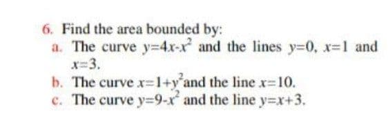 6. Find the area bounded by:
a. The curve y3D4x-x and the lines y=0, x-1 and
x=3.
b. The curve x=1+y'and the line x-10.
c. The curve y=9-x and the line y=x+3.
