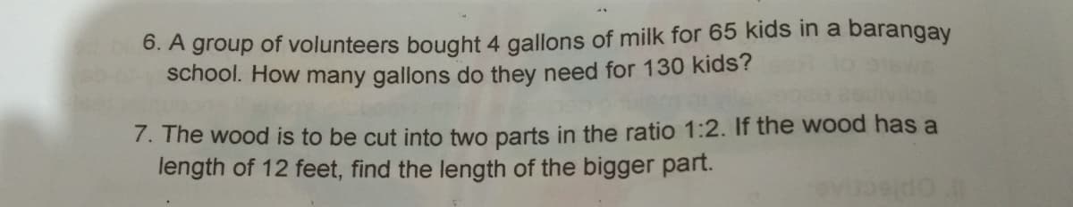 6. A group of volunteers bought 4 gallons of milk for 65 kids in a barangay
school. How many gallons do they need for 130 kids?
7. The wood is to be cut into two parts in the ratio 1:2. If the wood has a
length of 12 feet, find the length of the bigger part.
