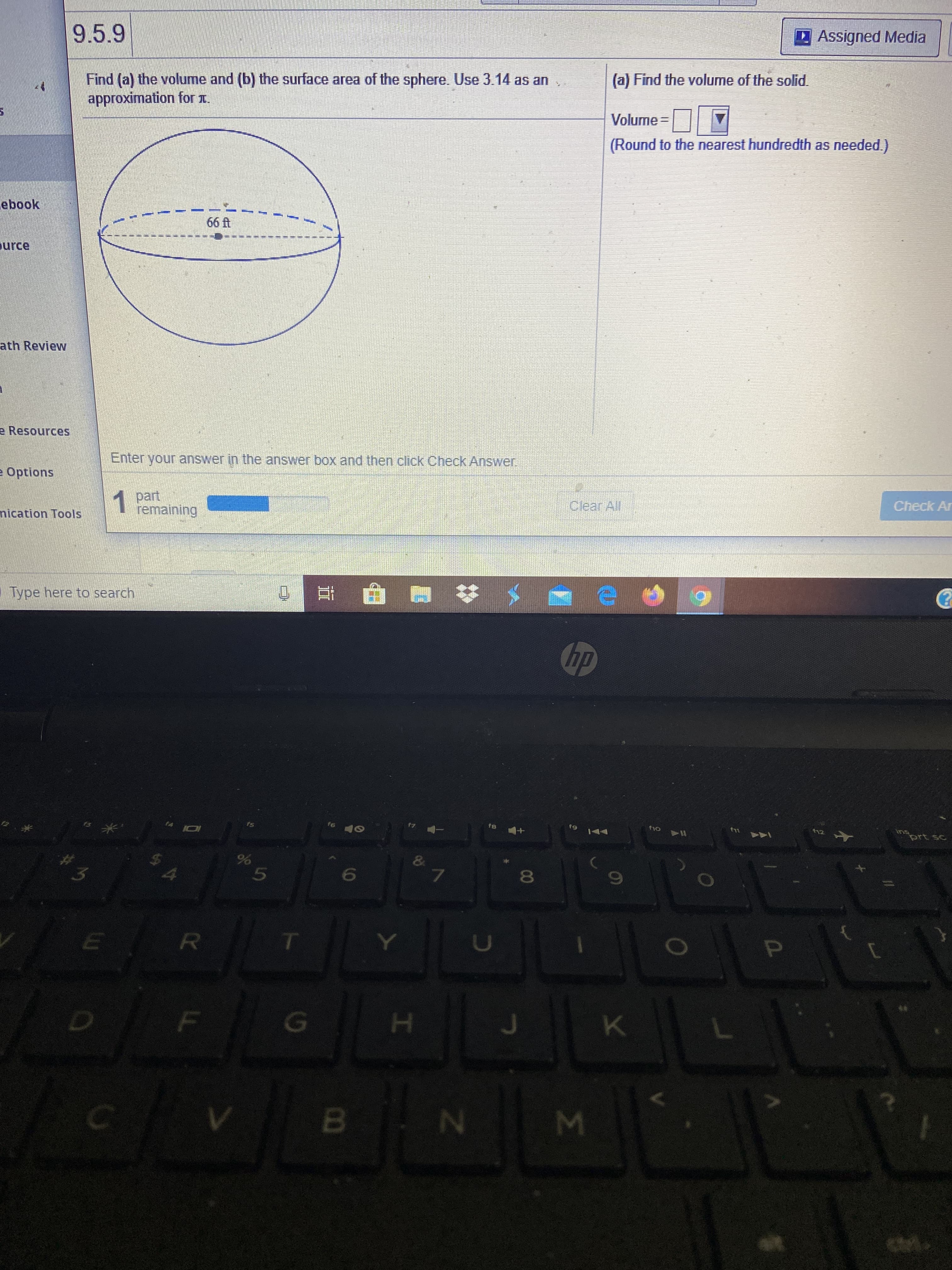 9.5.9
Assigned Media
(a) Find the volume of the solid
Find (a) the volume and (b) the surface area of the sphere. Use 3.14 as an
approximation for x.
Volume =
(Round to the nearest hundredth as needed.)
ebook
66 fAt
purce
ath Review
e Resources
Enter your answer in the answer box and then click Check Answer.
e Options
1 part
remaining
Clear All
Check Ar
nication Tools
Type here to search
hp
fs
fio
prt sc
7.
8
ET
