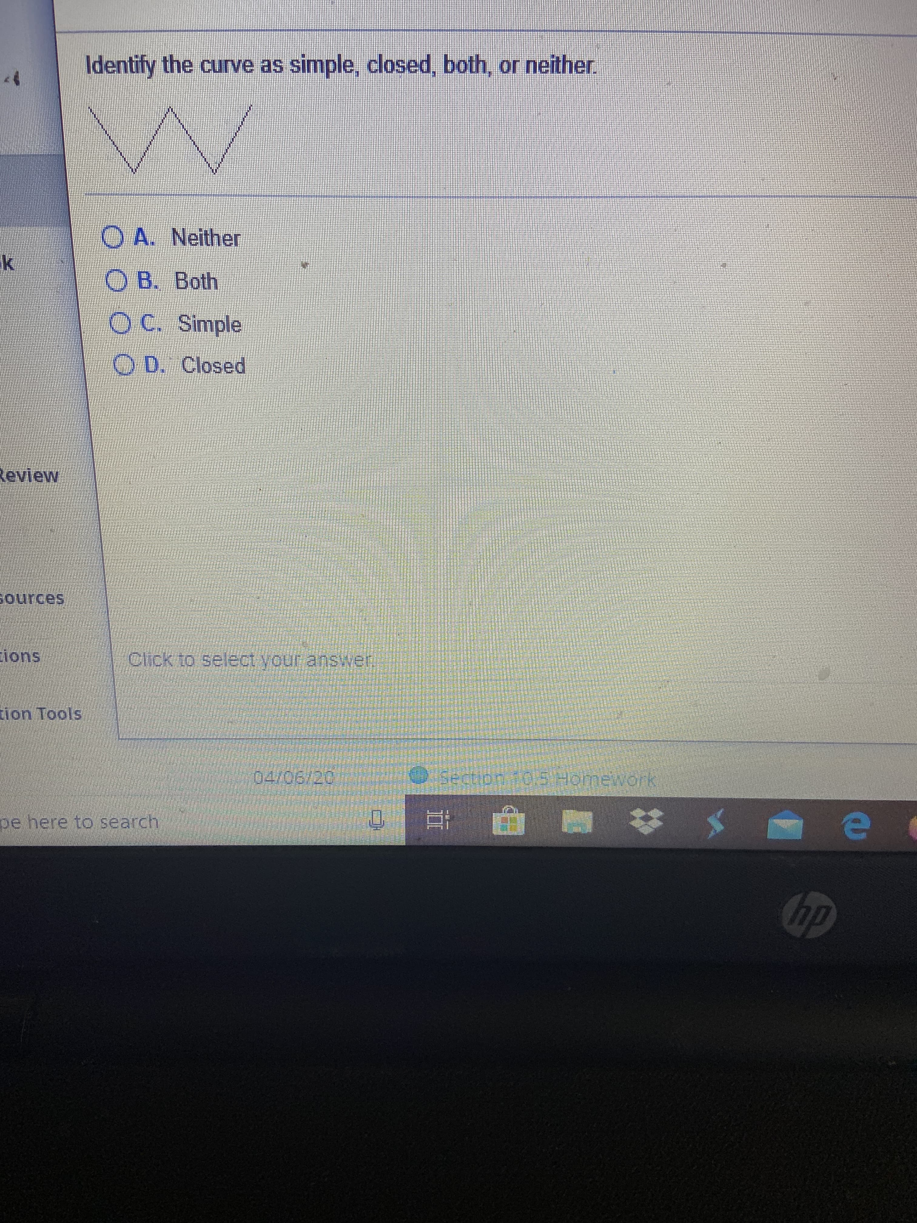 Identify the curve as simple, closed, both, or neither.
O A. Neither
O B. Both
OC. Simple
O D. Closed
Review
sources
ions
Click1o seleCtyour answver
tion Tools
04/06/20
Section 10.5 Homework
pe here to search
Chp
