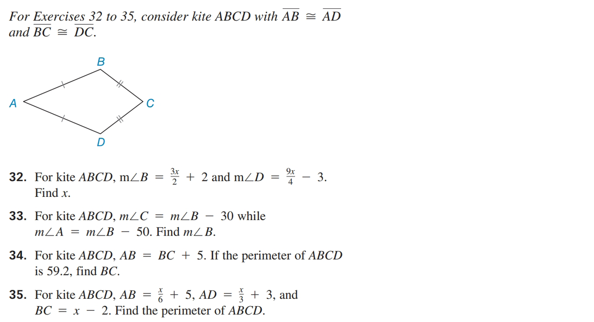 For Exercises 32 to 35, consider kite ABCD with AB = AD
and BC = DC.
B
A
D
3x
+ 2 and mLD
9x
32. For kite АВCD, mZВ —
3.
4
Find x.
33. For kite АВCD, mLС %3 mLB
30 while
mZA = mZB
50. Find m/ B.
34. For kite АВCD, AB — ВС +
is 59.2, find BC.
If the perimeter of ABCD
* + 5, AD
· 2. Find the perimeter of ABCD.
35. For kite АВCD, AB
+ 3, and
ВС — х —
||
