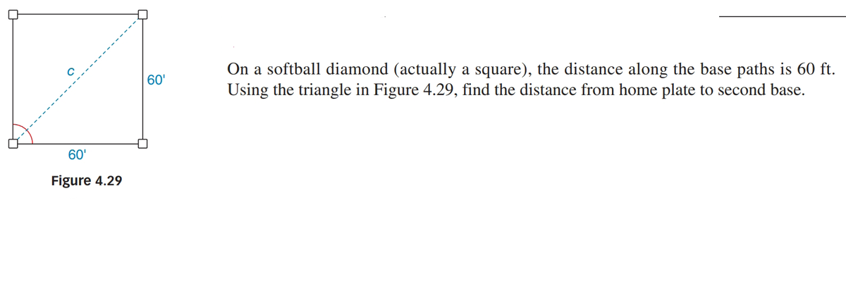 On a softball diamond (actually a square), the distance along the base paths is 60 ft.
Using the triangle in Figure 4.29, find the distance from home plate to second base.
60'
60'
Figure 4.29
