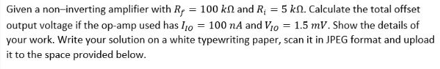 Given a non-inverting amplifier with R, = 100 kN and R; = 5 kN. Calculate the total offset
output voltage if the op-amp used has I0 = 100 nA and V10 = 1.5 mV. Show the details of
your work. Write your solution on a white typewriting paper, scan it in JPEG format and upload
it to the space provided below.
