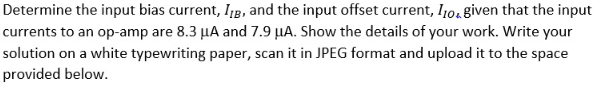 Determine the input bias current, Ijg, and the input offset current, l10, given that the input
currents to an op-amp are 8.3 µA and 7.9 µA. Show the details of your work. Write your
solution on a white typewriting paper, scan it in JPEG format and upload it to the space
provided below.
