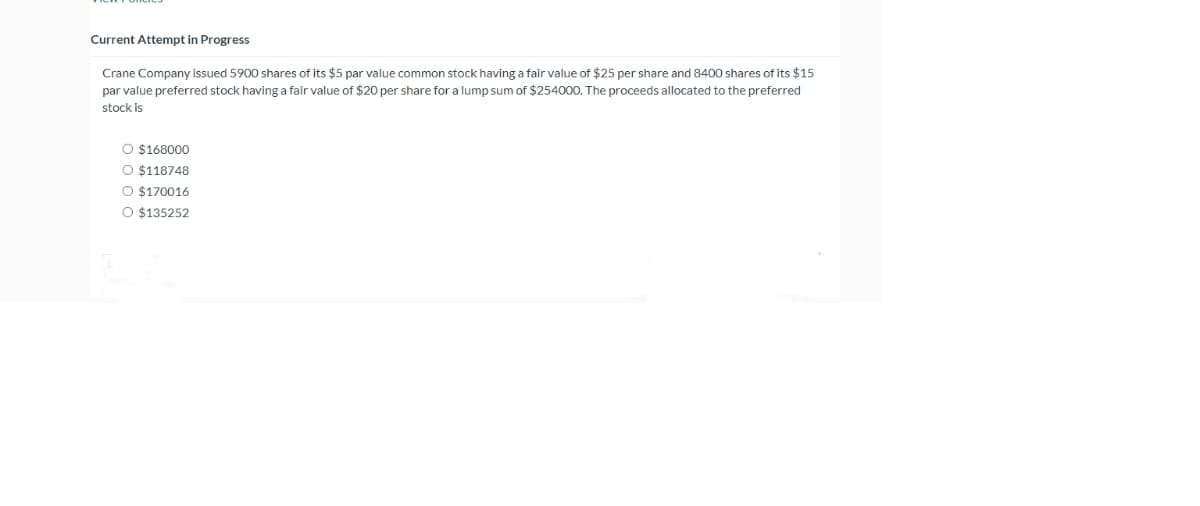 Current Attempt in Progress
Crane Company issued 5900 shares of its $5 par value common stock having a fair value of $25 per share and 8400 shares of its $15
par value preferred stock having a fair value of $20 per share for a lump sum of $254000. The proceeds allocated to the preferred
stock is
O $168000
O $118748
O $170016
O $135252