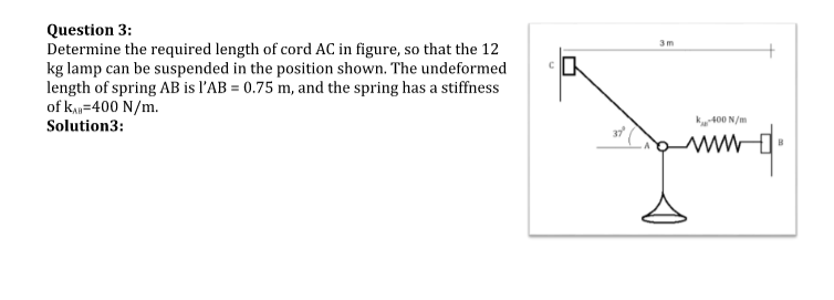 Question 3:
Determine the required length of cord AC in figure, so that the 12
kg lamp can be suspended in the position shown. The undeformed
length of spring AB is l'AB= 0.75 m, and the spring has a stiffness
of KAB=400 N/m.
Solution3:
3m
K-400 N/m
+