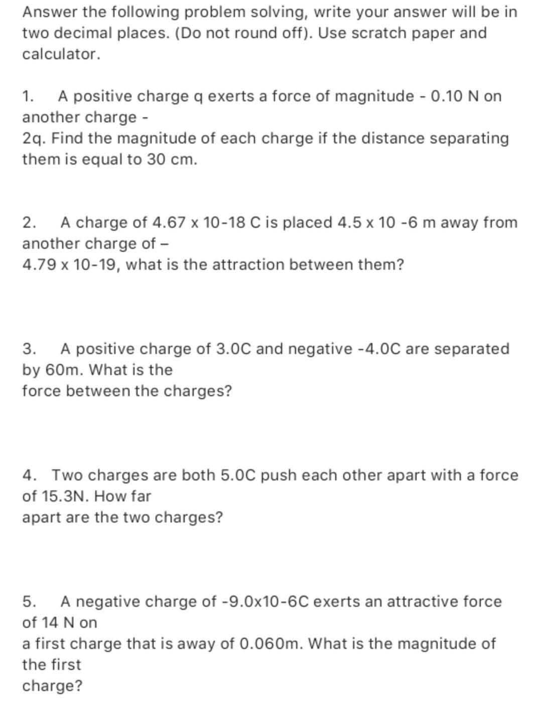 Answer the following problem solving, write your answer will be in
two decimal places. (Do not round off). Use scratch paper and
calculator.
1. A positive charge q exerts a force of magnitude - 0.10 N on
another charge -
2q. Find the magnitude of each charge if the distance separating
them is equal to 30 cm.
2. A charge of 4.67 x 10-18 C is placed 4.5 x 10 -6 m away from
another charge of -
4.79 x 10-19, what is the attraction between them?
3. A positive charge of 3.0C and negative -4.0C are separated
by 60m. What is the
force between the charges?
4. Two charges are both 5.0C push each other apart with a force
of 15.3N. How far
apart are the two charges?
5. A negative charge of -9.0x10-6C exerts an attractive force
of 14 N on
a first charge that is away of 0.060m. What is the magnitude of
the first
charge?